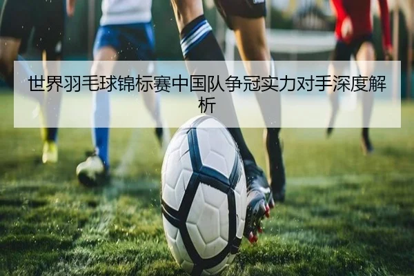 世界羽毛球锦标赛中国队争冠实力对手深度解析